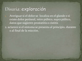 1. Averiguar si el dolor se localiza en el glande o si 
existe dolor perineal, retro púbico, supra púbico, 
datos que sugieren prostatitis o cistitis 
2. aclarece si el síntoma se presenta al principio, durante 
o al final de la micción. 
 