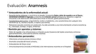 Evaluación: Anamnesis
* Antecedentes de la enfermedad actual:
- Duración de los síntomas, si ocurrió en el pasado. Si presenta fiebre, dolor de espalda o en el flanco,
secreciones uretrales o vaginales y síntomas de irritación vesical (polaquiuria, tenesmo o urgencia
miccional) o de obstrucción (dificultad para iniciar la micción, goteo posmiccional).
- Características de la orina: sanguinolenta, turbia o maloliente, y las características de cualquier otra
secreción (p. ej., acuosa y líquida, o espesa y purulenta).
- Relaciones sexuales recientes sin protección, ha sido sometido a una instrumentación urinaria reciente (p.
ej., citoscopía, sondaje, cirugía), embarazo.
* Revisión por aparatos y sistemas:
- Dolor de espalda o las articulaciones e irritación ocular (trastorno del tejido conectivo) y síntomas
gastrointestinales, como diarrea (Artritis reactiva)
* Antecedentes personales:
- Infecciones urinarias previas (incluso niñez).
- Anomalía conocida del tracto urinario,
- Antecedentes de litiasis renal.
- inmunocompromiso (incluido el HIV/sida) o de internaciones recientes en el hospital.
 