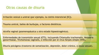 Otras causas de disuria
Irritación vesical o uretral (por ejemplo, la cistitis intersticial [IC]).
Trauma uretral, baños de burbujas, o factores dietéticos.
Atrofia vaginal (posmenopáusica u otro estado hipoestrogénico).
Enfermedades de transmisión sexual (ETS), incluyendo Chlamydia trachomatis, Neisseria
gonorrhoeae, Trichomonas vaginalis, o infección por el virus herpes simple (VHS).
Disuria psicógena (trastorno de somatización, depresión, dolor crónico, o abuso sexual).
 