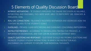 5 Elements of Quality Discussion Boards
1. INTRINSIC MOTIVATIONS - “IF STUDENTS PERCEIVED THE ONLINE DISCUSSION AS VALUABLE,
INTERESTING, AND ENJOYABLE, THEY WERE MORE LIKELY TO PARTICIPATE” (XIE, DEBACKER, &
FERGUSON, 2006).
2. REAL-LIFE CONNECTIONS - RELEVANCE FACILITATES MOTIVATION AND ADDRESSES HOW THE
CONTENT RELATES TO THE STUDENT’S GOALS.
3. GUIDELINES - PROVIDE CLEAR EXPECTATIONS AND GUIDELINES CONCERNING PARTICIPATION.
4. INSTRUCTOR PRESENCE - ACCORDING TO DENNEN (2005) “INSTRUCTOR PRESENCE…IS
IMPORTANT IN MODERATION, AND THAT CAN BE ACHIEVED IN DIFFERENT WAYS.”
5. QUALITY QUESTIONS AND RESPONSES - QUESTIONS SHOULD ASK PROBING QUESTIONS AND
PROMOTE STUDENT-STUDENT INTERACTIONS IN WHICH THE INSTRUCTOR ALSO
ENCOURAGES ALL LEARNERS TO EXPLORE THEIR INDIVIDUAL THOUGHTS.
 