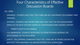 Four Characteristics of Effective
Discussion Boards
GILL (2006):
• OPENNESS: STUDENTS MUST FEEL THAT THERE ARE NO CONSTRAINTS ON SHARING THEIR
OPINIONS.
• EFFICIENT: STUDENTS AND INSTRUCTORS MUST FEEL THAT THE DISCUSSION BOARD
SERVES AS THE MOST EFFICIENT MEANS OF SUPPLYING/RECEIVING NEEDED SUPPORT.
• Replies to post must be engaging.
• COLLABORATION: STUDENTS’ RESPONSES TO OTHER POSTINGS INCREASE THE
EFFECTIVENESS OF THE DISCUSSION.
• SAFETY: THE LEARNING COMMUNITY MUST FEEL THERE ARE NO REPERCUSSIONS FOR
ANY POST THAT MAINTAINS CIVIL BEHAVIOR RESPECTFUL INTERACTION.
 