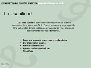 La Usabilidad
“Una Web usable es aquella en la que los usuarios pueden
interactuar de la forma más fácil, cómoda, evidente y segura posible.
Una web usable denota calidad, genera confianza y nos diferencia
positivamente de otras alternativas.”

•
•
•
•
•

Crear una jerarquía visual clara en cada página
Dar el control al usuario
Facilitar la interacción
Aprovechar las convenciones
Simplificar

 