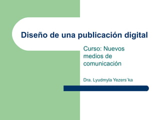 Diseño de una publicación digital Curso: Nuevos medios de comunicación Dra. Lyudmyla Yezers´ka 