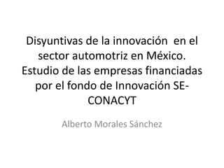 Disyuntivas de la innovación  en el sector automotriz en México. Estudio de las empresas financiadas por el fondo de Innovación SE-CONACYT Alberto Morales Sánchez 