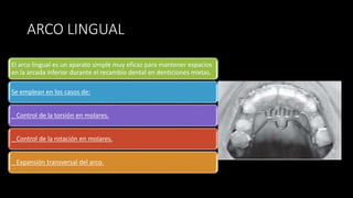 ARCO LINGUAL
El arco lingual es un aparato simple muy eficaz para mantener espacios
en la arcada inferior durante el recambio dental en denticiones mixtas.
Se emplean en los casos de:
_ Control de la torsión en molares.
_ Control de la rotación en molares.
_ Expansión transversal del arco.
 