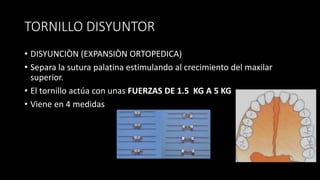 TORNILLO DISYUNTOR
• DISYUNCIÒN (EXPANSIÒN ORTOPEDICA)
• Separa la sutura palatina estimulando al crecimiento del maxilar
superior.
• El tornillo actúa con unas FUERZAS DE 1.5 KG A 5 KG
• Viene en 4 medidas
 