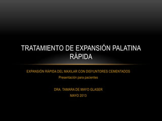 EXPANSIÓN RÁPIDA DEL MAXILAR CON DISYUNTORES CEMENTADOS
Presentación para pacientes
DRA. TAMARA DE MAYO GLASER
MAYO 2013
TRATAMIENTO DE EXPANSIÓN PALATINA
RÁPIDA
 