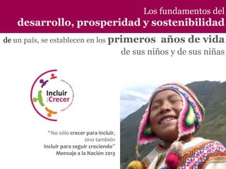 Los fundamentos del

desarrollo, prosperidad y sostenibilidad
de un país, se establecen en los primeros

años de vida

de sus niños y de sus niñas

los fundamentos del desarrollo, prosperidad y sostenibilidad de un país, se establecen en los
primeros años de vida de sus niños y de sus niñas.

“No sólo crecer para incluir,
sino también
incluir para seguir creciendo”
Mensaje a la Nación 2013

 