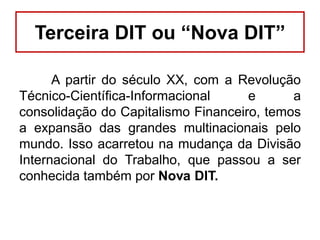 Terceira DIT ou “Nova DIT”
A partir do século XX, com a Revolução
Técnico-Científica-Informacional
e
a
consolidação do Capitalismo Financeiro, temos
a expansão das grandes multinacionais pelo
mundo. Isso acarretou na mudança da Divisão
Internacional do Trabalho, que passou a ser
conhecida também por Nova DIT.

 