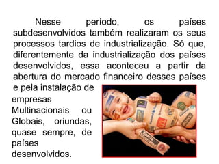 Nesse
período,
os
países
subdesenvolvidos também realizaram os seus
processos tardios de industrialização. Só que,
diferentemente da industrialização dos países
desenvolvidos, essa aconteceu a partir da
abertura do mercado financeiro desses países
e pela instalação de
empresas
Multinacionais ou
Globais, oriundas,
quase sempre, de
países
desenvolvidos.

 
