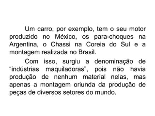 Um carro, por exemplo, tem o seu motor
produzido no México, os para-choques na
Argentina, o Chassi na Coreia do Sul e a
montagem realizada no Brasil.
Com isso, surgiu a denominação de
“indústrias maquiladoras”, pois não havia
produção de nenhum material nelas, mas
apenas a montagem oriunda da produção de
peças de diversos setores do mundo.

 