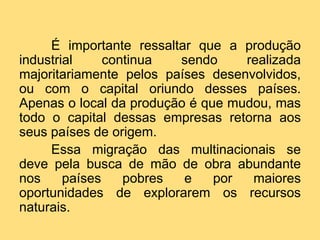 É importante ressaltar que a produção
industrial
continua
sendo
realizada
majoritariamente pelos países desenvolvidos,
ou com o capital oriundo desses países.
Apenas o local da produção é que mudou, mas
todo o capital dessas empresas retorna aos
seus países de origem.
Essa migração das multinacionais se
deve pela busca de mão de obra abundante
nos
países
pobres
e
por
maiores
oportunidades de explorarem os recursos
naturais.

 