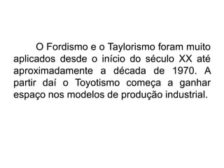 O Fordismo e o Taylorismo foram muito
aplicados desde o início do século XX até
aproximadamente a década de 1970. A
partir daí o Toyotismo começa a ganhar
espaço nos modelos de produção industrial.

 