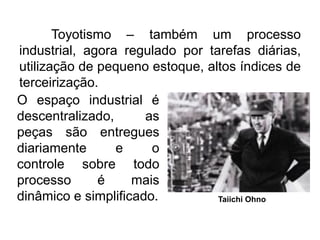 Toyotismo – também um processo
industrial, agora regulado por tarefas diárias,
utilização de pequeno estoque, altos índices de
terceirização.
O espaço industrial é
descentralizado,
as
peças são entregues
diariamente
e
o
controle sobre todo
processo
é
mais
dinâmico e simplificado.
Taiichi Ohno

 
