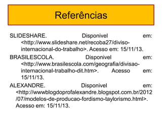 Referências
SLIDESHARE.
Disponivel
em:
<http://www.slideshare.net/recoba27/divisointernacional-do-trabalho>. Acesso em: 15/11/13.
BRASILESCOLA.
Disponivel
em:
<http://www.brasilescola.com/geografia/divisaointernacional-trabalho-dit.htm>.
Acesso
em:
15/11/13.
ALEXANDRE.
Disponivel
em:
<http://wwwblogdoprofalexandre.blogspot.com.br/2012
/07/modelos-de-producao-fordismo-taylorismo.html>.
Acesso em: 15/11/13.

 