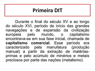 Primeira DIT
Durante o final do século XV e ao longo
do século XVI, período de início das grandes
navegações e de expansão da civilização
europeia
pelo
mundo,
o
capitalismo
encontrava-se em sua fase inicial, chamada de
capitalismo comercial. Esse período era
caracterizado pela manufatura (produção
manual) a partir da extração de matériasprimas e pelo acúmulo de minérios e metais
preciosos por parte das nações (metalismo).

 