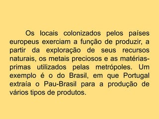 Os locais colonizados pelos países
europeus exerciam a função de produzir, a
partir da exploração de seus recursos
naturais, os metais preciosos e as matériasprimas utilizados pelas metrópoles. Um
exemplo é o do Brasil, em que Portugal
extraía o Pau-Brasil para a produção de
vários tipos de produtos.

 