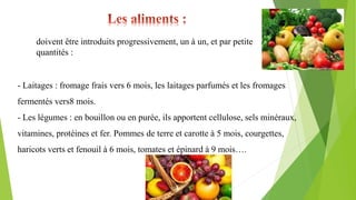 doivent être introduits progressivement, un à un, et par petite
quantités :
- Laitages : fromage frais vers 6 mois, les laitages parfumés et les fromages
fermentés vers8 mois.
- Les légumes : en bouillon ou en purée, ils apportent cellulose, sels minéraux,
vitamines, protéines et fer. Pommes de terre et carotte à 5 mois, courgettes,
haricots verts et fenouil à 6 mois, tomates et épinard à 9 mois….
 