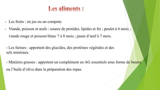 - Les fruits : en jus ou un compote.
- Viande, poisson et œufs : source de protides, lipides et fer ; poulet à 6 mois ;
viande rouge et poisson blanc 7 à 8 mois ; jaune d’œuf à 7 mois.
- Les farines : apportent des glucides, des protéines végétales et des
sels minéraux.
- Matières grasses : apportent un complément en AG essentiels sous forme de beurre
ou l’huile d’olive dans la préparation des repas.
 