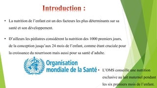 • La nutrition de l’enfant est un des facteurs les plus déterminants sur sa
santé et son développement.
• D’ailleurs les pédiatres considèrent la nutrition des 1000 premiers jours,
de la conception jusqu’aux 24 mois de l’enfant, comme étant cruciale pour
la croissance du nourrisson mais aussi pour sa santé d’adulte.
• L’OMS conseille une nutrition
exclusive au lait maternel pendant
les six premiers mois de l’enfant.
 