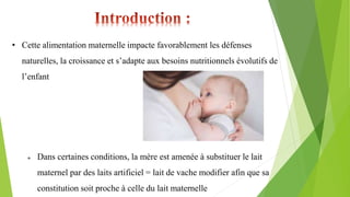 • Cette alimentation maternelle impacte favorablement les défenses
naturelles, la croissance et s’adapte aux besoins nutritionnels évolutifs de
l’enfant
 Dans certaines conditions, la mère est amenée à substituer le lait
maternel par des laits artificiel = lait de vache modifier afin que sa
constitution soit proche à celle du lait maternelle
 