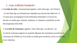  Les laits de suite : Anciennement appelés « laits 2ème âge » [6-12mois]:
- Le lait 2ème âge est formulé pour répondre aux besoins des bébés de 5 à
12 mois pour accompagner la diversification alimentaire. Il couvre les
besoins en acides gras, calcium, minéraux et vitamines essentielles au bon
développement d'un bébé.
 Les laits de croissance: appelés « laits 3ème âge » au delà de 1 an
Le lait de croissance apporte en quantité adéquate des nutriments essentiels à la
croissance de l'enfant car il est riche en acides gras essentiels, en fer, en calcium,
et en vitamines.
 