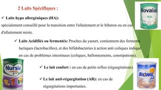  Laits hypo allergéniques (HA):
spécialement conseillé pour la transition entre l'allaitement et le biberon ou en cas
d'allaitement mixte.
 Laits Acidifiés ou fermentés: Proches du yaourt, contiennent des ferments
lactiques (lactobacilles), et des bifidobacteries à action anti coliques indiqué
en cas de problèmes intestinaux (coliques, ballonnements, constipations).
 Le lait confort : en cas de petits reflux (régurgitations)
 Le lait anti-régurgitation (AR): en cas de
régurgitations importantes.
 