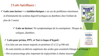  Laits sans lactose = « Antidiarrheiques » en cas de problèmes intestinaux
et d'immaturité du système digestif (coliques ou diarrhées chez l'enfant de
plus de 3 mois)
 Laits au lactose: Trt symptomatique de la constipation : Risque de
coliques, diarrhées.
 Laits pour préma, PPN, et Nné à risque d’hypoG :
- Ces laits ont une teneur majorée en protéines (2 à 2,5 g/100 ml).
- Ils sont enrichis en dérivés supérieurs des acides gras essentiels Omega 6 et Omega 3
- Ont un pourcentage plus important de triglycérides à chaîne moyenne.
 