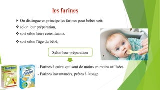  On distingue en principe les farines pour bébés soit:
 selon leur préparation,
 soit selon leurs constituants,
 soit selon l'âge du bébé.
Selon leur préparation
- Farines à cuire, qui sont de moins en moins utilisées.
- Farines instantanées, prêtes à l'usage
 