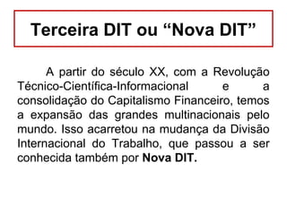 Terceira DIT ou “Nova DIT”
A partir do século XX, com a Revolução
Técnico-Científica-Informacional e a
consolidação do Capitalismo Financeiro, temos
a expansão das grandes multinacionais pelo
mundo. Isso acarretou na mudança da Divisão
Internacional do Trabalho, que passou a ser
conhecida também por Nova DIT.
 