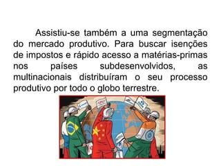 Assistiu-se também a uma segmentação
do mercado produtivo. Para buscar isenções
de impostos e rápido acesso a matérias-primas
nos países subdesenvolvidos, as
multinacionais distribuíram o seu processo
produtivo por todo o globo terrestre.
 