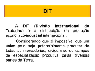 DIT
A DIT (Divisão Internacional do
Trabalho) é a distribuição da produção
econômico-industrial internacional.
Considerando que é impossível que um
único país seja potencialmente produtor de
todas as mercadorias, dividem-se os campos
de especialização produtiva pelas diversas
partes da Terra.
 