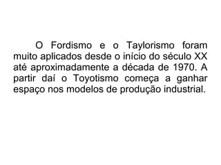 O Fordismo e o Taylorismo foram
muito aplicados desde o início do século XX
até aproximadamente a década de 1970. A
partir daí o Toyotismo começa a ganhar
espaço nos modelos de produção industrial.
 