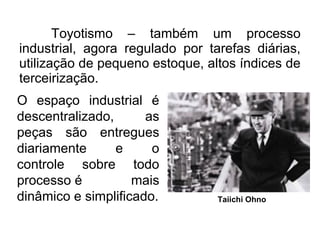 Toyotismo – também um processo
industrial, agora regulado por tarefas diárias,
utilização de pequeno estoque, altos índices de
terceirização.
Taiichi Ohno
O espaço industrial é
descentralizado, as
peças são entregues
diariamente e o
controle sobre todo
processo é mais
dinâmico e simplificado.
 
