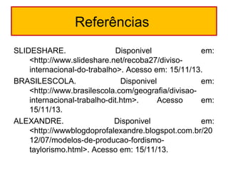 Referências
SLIDESHARE. Disponivel em:
<http://www.slideshare.net/recoba27/diviso-
internacional-do-trabalho>. Acesso em: 15/11/13.
BRASILESCOLA. Disponivel em:
<http://www.brasilescola.com/geografia/divisao-
internacional-trabalho-dit.htm>. Acesso em:
15/11/13.
ALEXANDRE. Disponivel em:
<http://wwwblogdoprofalexandre.blogspot.com.br/20
12/07/modelos-de-producao-fordismo-
taylorismo.html>. Acesso em: 15/11/13.
 