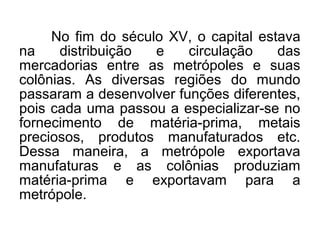 No fim do século XV, o capital estava
na distribuição e circulação das
mercadorias entre as metrópoles e suas
colônias. As diversas regiões do mundo
passaram a desenvolver funções diferentes,
pois cada uma passou a especializar-se no
fornecimento de matéria-prima, metais
preciosos, produtos manufaturados etc.
Dessa maneira, a metrópole exportava
manufaturas e as colônias produziam
matéria-prima e exportavam para a
metrópole.
 