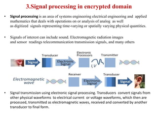 3.Signal processing in encrypted domain
•

Signal processing is an area of systems engineering electrical engineering and applied
mathematics that deals with operations on or analysis of analog as well
as digitized signals representing time-varying or spatially varying physical quantities.

•

Signals of interest can include sound. Electromagnetic radiation images
and sensor readings telecommunication transmission signals, and many others

•

Signal transmission using electronic signal processing. Transducers convert signals from
other physical waveforms to electrical current or voltage waveforms, which then are
processed, transmitted as electromagnetic waves, received and converted by another
transducer to final form.

 