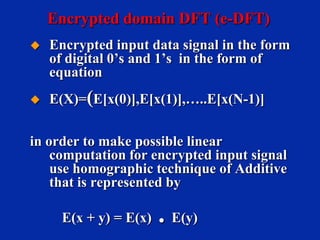 Encrypted domain DFT (e-DFT)


Encrypted input data signal in the form
of digital 0’s and 1’s in the form of
equation



E(X)=(E[x(0)],E[x(1)],…..E[x(N-1)]

in order to make possible linear
computation for encrypted input signal
use homographic technique of Additive
that is represented by
E(x + y) = E(x)

. E(y)

 