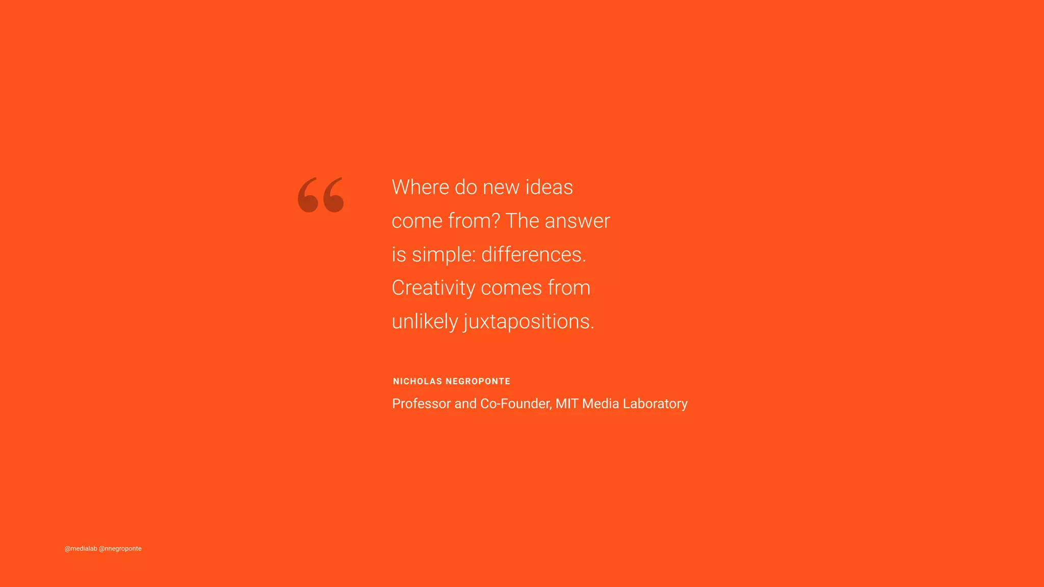 @medialab @nnegroponte
“
Where do new ideas
come from? The answer
is simple: differences.
Creativity comes from
unlikely juxtapositions.
NICHOLAS NEGROPONTE
Professor and Co-Founder, MIT Media Laboratory
 