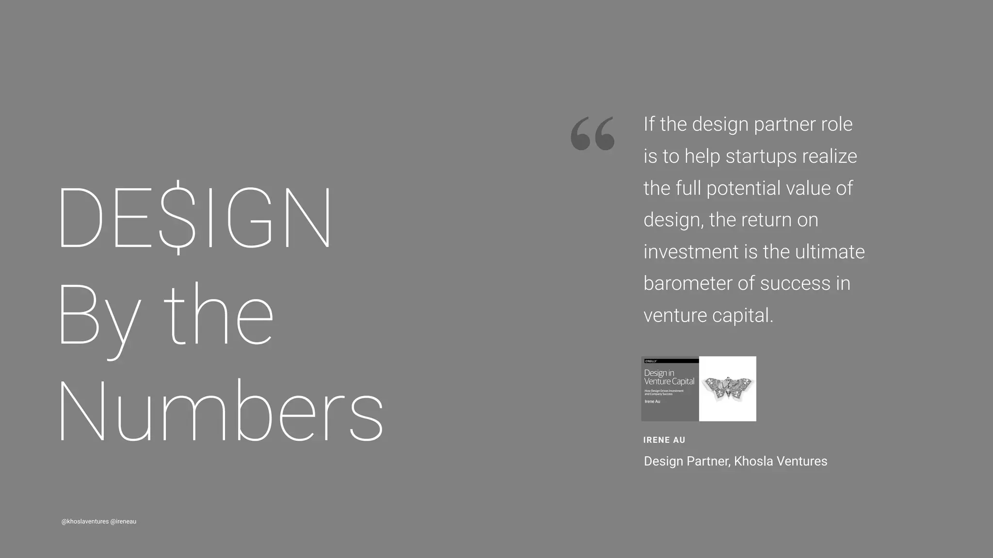 @khoslaventures @ireneau
“
DE$IGN 
By the
Numbers IRENE AU
Design Partner, Khosla Ventures
If the design partner role
is to help startups realize
the full potential value of
design, the return on
investment is the ultimate
barometer of success in
venture capital.
 