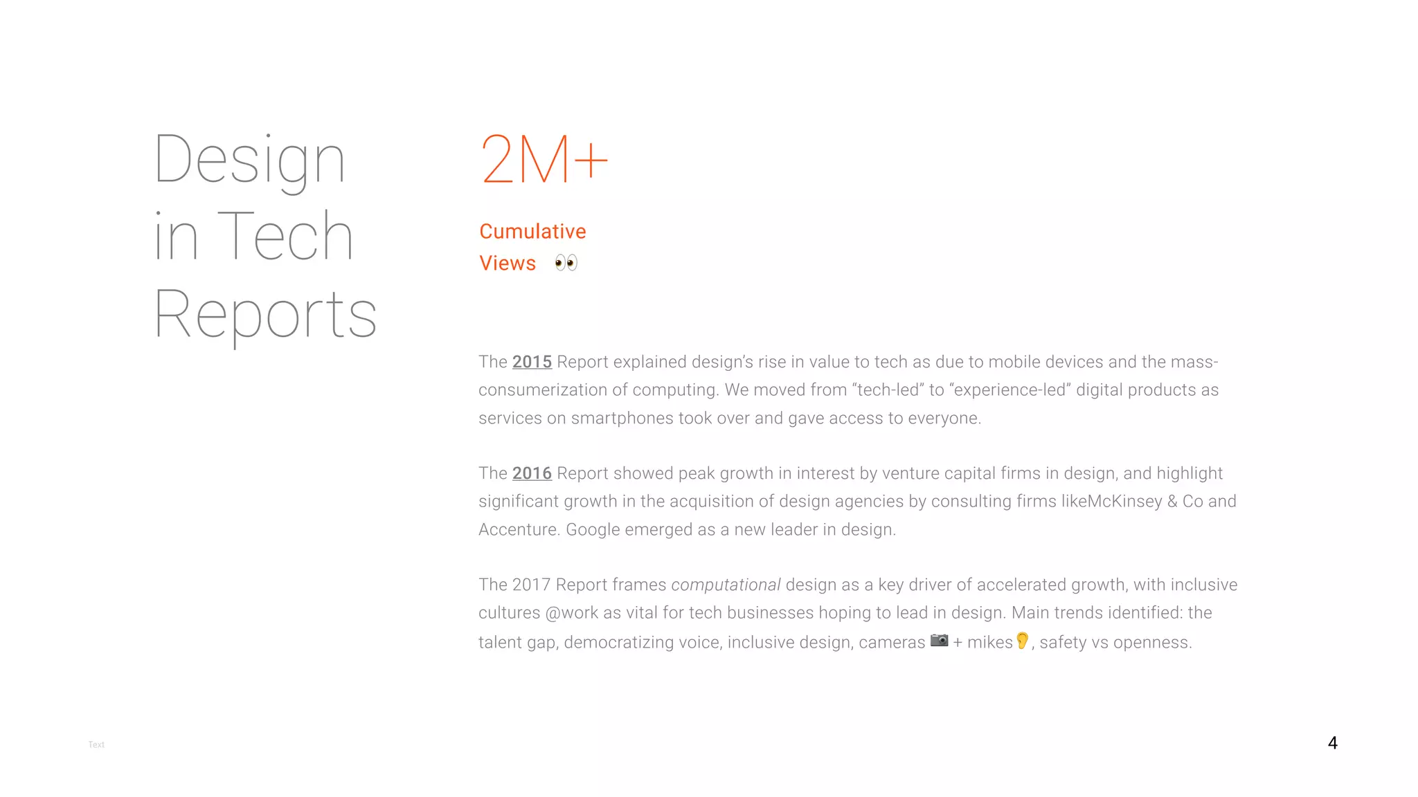 4
Design isn’t just about beauty; it’s about market relevance and meaningful results.  
At top business schools, design thinking is moving into the curriculum — driven by market demand.
Both McKinsey & Co and IBM have recently made appointments at their most senior levels for designers.
Adopting an inclusive design approach expands a tech product’s total addressable market.
Computational designers remain in demand at technology companies of all sizes and maturity levels.
Chinese design in tech principles and practices are leading the world, but are often overlooked.
Design tool companies and design community platforms occupy new positions of value for tech.
Voice- and chat-based interfaces are grounded in mental models that don't require a visual representation.
Design
in Tech
Report
2017
Observations
https://designintechreport.wordpress.com
 