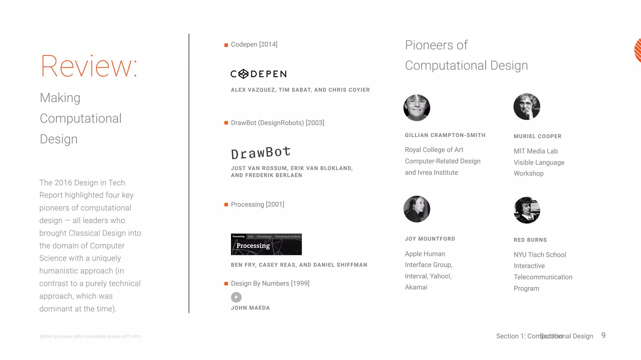 9@REAS @codepen @RCA @medialab @apple @ITP_NYU
MURIEL COOPER
MIT Media Lab
Visible Language
Workshop
GILLIAN CRAMPTON-SMITH
Royal College of Art
Computer-Related Design
and Ivrea Institute
JOY MOUNTFORD
Apple Human
Interface Group,
Interval, Yahoo!,
Akamai
The 2016 Design in Tech
Report highlighted four key
pioneers of computational
design — all leaders who
brought Classical Design
into the domain of Computer
Science with a uniquely
humanistic approach (in
contrast to a purely technical
approach, which was
dominant at the time).
Review:
The Origins of
Computational
Design
Pioneers of
Computational Design
Section 1: Computational Design
Processing [2001]
Codepen [2014]
Design By Numbers [1999]
BEN FRY, CASEY REAS, AND DANIEL SHIFFMAN
ALEX VAZQUEZ, TIM SABAT, AND CHRIS COYIER
JOHN MAEDA
DrawBot (DesignRobots) [2003]
JUST VAN ROSSUM, ERIK VAN BLOKLAND,
AND FREDERIK BERLAEN
TODAY
1999
RED BURNS
NYU Tisch School
Interactive
Telecommunication
Program
 