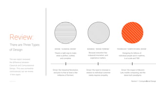 6@johnmaeda
DESIGN: “CLASSICAL DESIGN” BUSINESS: “DESIGN THINKING” TECHNOLOGY:“COMPUTATIONAL DESIGN”
There’s a right way to make
what is perfect, crafted,
and complete
The last report reviewed
the difference between
Classical and Computational
Design. This was somewhat
controversial, but we review
it here again.
Review:
There are Three Types
of Design
Designing for billions of
individual people and in realtime,
is at scale and TBD
Because execution has
outpaced innovation, and
experience matters
Driver/ the Industrial Revolution,
and prior to that at least a few
millennia of ferment.
Driver/ the impact of Moore’s
Law, mobile computing, and the
latest tech paradigms.
Driver/ the need to innovate in
relation to individual customer
needs requires empathy.
Section 1: Computational Design
 