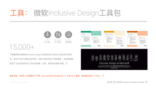 ⼯工具： 微软Inclusive Design⼯工具包
43@microsoftdesign @ibmdesign @philgilbertsr
Alone
Instructions Simulations
1. Write the sequence of steps a user will
take in your solution.
2. From the Temporary/Situational Limit
support card, choose one limitation.
3. Recreate this limitation for yourself.
4. Go through the sequence of steps you
wrote in #1.
5. Note what could be improved.
6. Adjust your design.
7. Repeat with other limitations from
the Temporary/Situational Limit
support card.
Purpose Simulations
To reveal opportunities for improving your solution
by simulating temporary and situational limitations.
Iterate | Simulations
Materials Simulations
Temporary/Situational Limit support card
A prototype (low to high fidelity).
Tips Simulations
Build your solution by creating low to
medium fidelity prototypes. Examine
and define what you want the interactive
experience to be holistically and from a
micro-view.
Iteration takes into consideration the full
Persona Spectrum and what’s appropriate
physically, contextually, environmentally,
and socially for the person(s) involved.
Instructions Mismatch to Solution II
1. From the list you generated in Mismatch
to Solution I, pick the three you’re most
interested in.
2. As individuals, use the first idea and
brainstorm for 3-5 minutes to generate
a list of possible solutions. Write the
solutions on sticky notes. One idea
per note.
3. Repeat step #2 with your next
two choices.
4. If you’re in a group, share your ideas and
group them in clusters of like ideas. Or
filter the ideas according to what you’d
like to work on as a team.
Purpose Mismatch to Solution II
To generate design concepts based on inspiration
from mismatched interactions.
Ideate | Mismatch to Solution II
Materials Mismatch to Solution II
Examples of Mismatch support card
Sticky notes, pens
Tips Mismatch to Solution II
Place emphasis on generating a volume of
ideas before clustering and filtering.
Start the activity with a one-minute ice
breaker that illustrates how much can be
accomplished in a one-minute brainstorm
session. Give participants a word like
“jump” and ask them to write down their
associations with the word.
Instructions Persona Network
1. With a particular person in mind, make
note of who they interact with every day.
Who do they rely on? Trust? Enjoy?
2. Draw a map of the person and their key
interactions with 3-5 people. Include
the different types of interactions that
typically take place, such as making plans
for dinner or going to work.
3. List the mismatches between the person
and their environment.
Purpose Persona Network
To consider design challenges in terms of someone’s
personal ecosystem.
Frame | Persona Network
Materials Persona Network
The social context support card
Note taking supplies
Tips Persona Network
There’s no one “right” way to map the
network. Do what makes sense for your
creative process.
Do this activity after learning about the
challenges, enablement, successes, and
motivations of a person(s) with a
permanent disability.
With coworkers In a crowd
下载量量体现出微软的Inclusive Design⼯工具包⾃自2015年年9⽉月上线以来⼤大受欢
迎，其中23%的下载发⽣生在年年初。这款⼯工具包包含了了使⽤用指南、活动和视频，
促成了了众多包容性设计⼯工作坊在南美、亚洲、欧洲及全美的开展。
15,000+
截⾄至⽬目前，IBM的《⽆无障碍设计⼿手册（Accessibility Handbook）》已有5万⼈人查看，纸质版也发出了了1万份。
单⼈人模式 双⼈人模式 群体模式
第五章: 设计天性包容 Design is by Nature, Inclusive
 