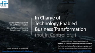 In Charge of
Technology Enabled
Business Transformation
(not in Control of…)
Doctor of Management
(Ph.D) Mikkel H Brahm
Head of Personal Banking
Architecture | Nordea
Slides available at SlideShare
https://www.slideshare.net/mikkelbrahm
Doctoral (PhD) Thesis available at UH
Seeking to Control Enterprise with Architecture
the limits and value of an engineering approach
from the perspective of an Enterprise Architect
http://uhra.herts.ac.uk/handle/2299/17596
 