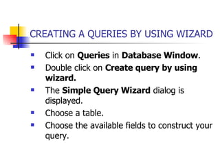 CREATING A QUERIES BY USING WIZARD Click on  Queries  in  Database Window . Double click on  Create query by using wizard. The  Simple Query Wizard  dialog is displayed. Choose a table. Choose the available fields to construct your query. 