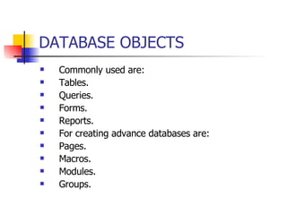 DATABASE OBJECTS   Commonly used are: Tables. Queries. Forms. Reports. For creating advance databases are: Pages. Macros. Modules. Groups. 