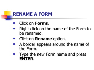 RENAME A FORM   Click on  Forms . Right click on the name of the Form to be renamed. Click on  Rename  option. A border appears around the name of the Form. Type the new Form name and press  ENTER . 