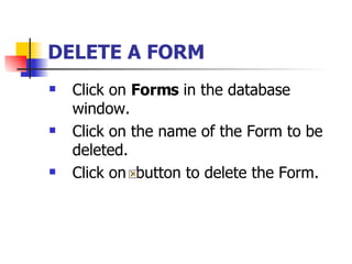 DELETE A FORM   Click on  Forms  in the database window. Click on the name of the Form to be deleted. Click on  button to delete the Form.  