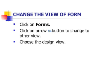 CHANGE THE VIEW OF FORM   Click on  Forms. Click on arrow  button to change to other view. Choose the design view. 